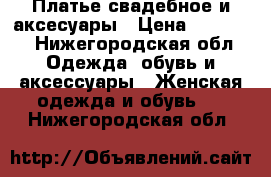 Платье свадебное и аксесуары › Цена ­ 10 000 - Нижегородская обл. Одежда, обувь и аксессуары » Женская одежда и обувь   . Нижегородская обл.